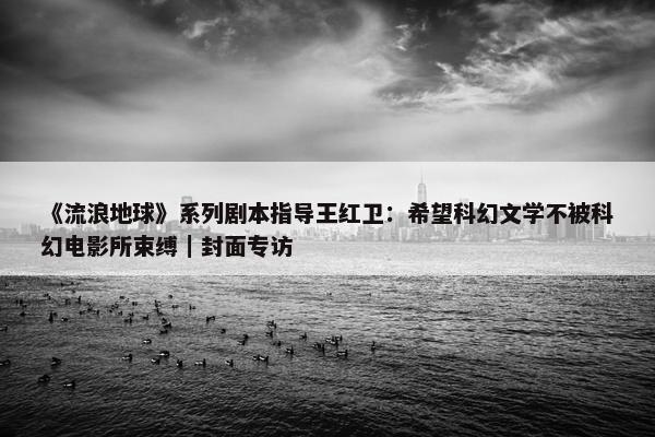 《流浪地球》系列剧本指导王红卫：希望科幻文学不被科幻电影所束缚｜封面专访