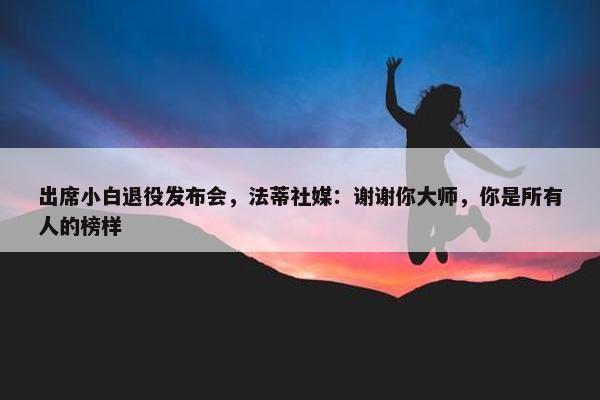 出席小白退役发布会，法蒂社媒：谢谢你大师，你是所有人的榜样