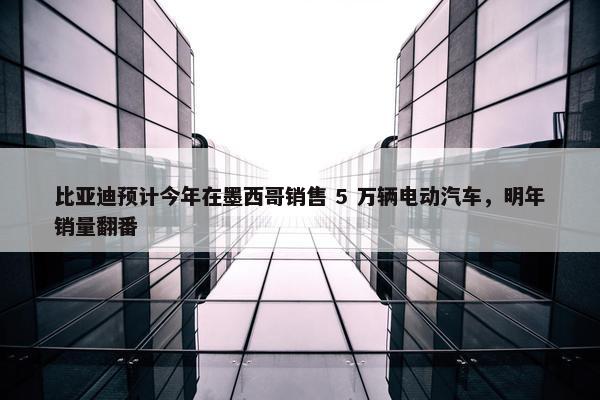 比亚迪预计今年在墨西哥销售 5 万辆电动汽车，明年销量翻番