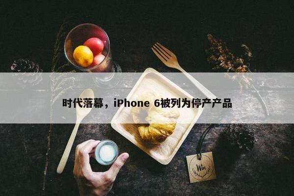 时代落幕，iPhone 6被列为停产产品