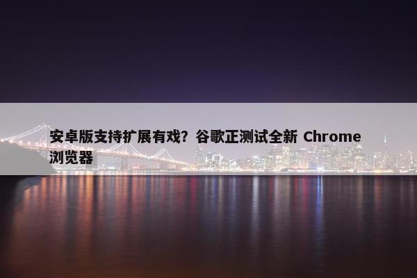 安卓版支持扩展有戏？谷歌正测试全新 Chrome 浏览器