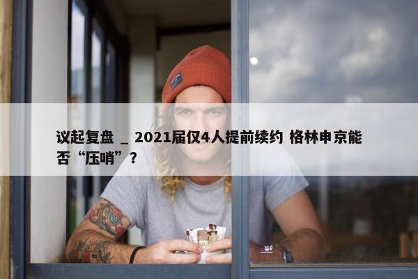 议起复盘 _ 2021届仅4人提前续约 格林申京能否“压哨”？