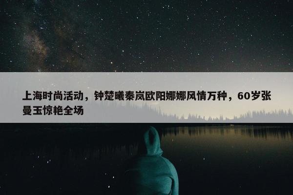 上海时尚活动，钟楚曦秦岚欧阳娜娜风情万种，60岁张曼玉惊艳全场