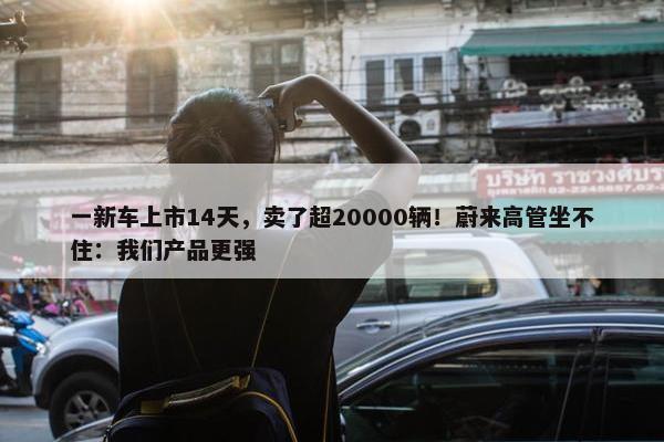 一新车上市14天，卖了超20000辆！蔚来高管坐不住：我们产品更强