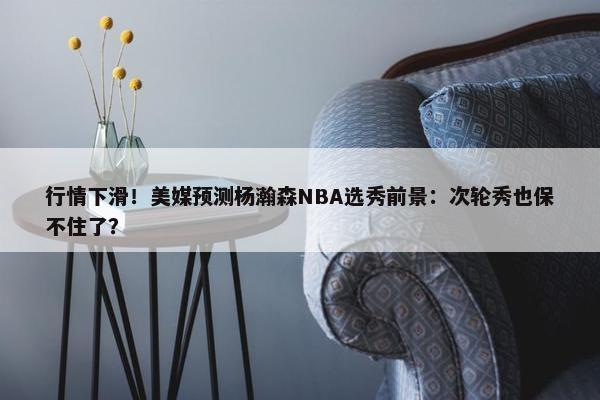 行情下滑！美媒预测杨瀚森NBA选秀前景：次轮秀也保不住了？