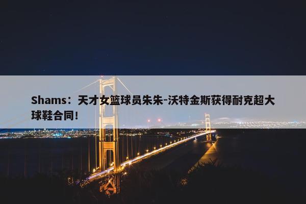 Shams：天才女篮球员朱朱-沃特金斯获得耐克超大球鞋合同！