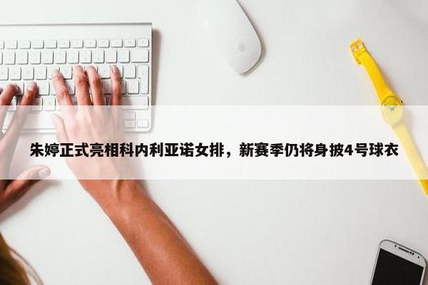 朱婷正式亮相科内利亚诺女排，新赛季仍将身披4号球衣