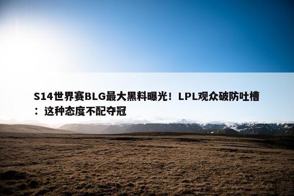 S14世界赛BLG最大黑料曝光！LPL观众破防吐槽：这种态度不配夺冠