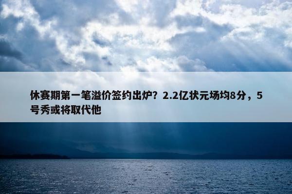 休赛期第一笔溢价签约出炉？2.2亿状元场均8分，5号秀或将取代他