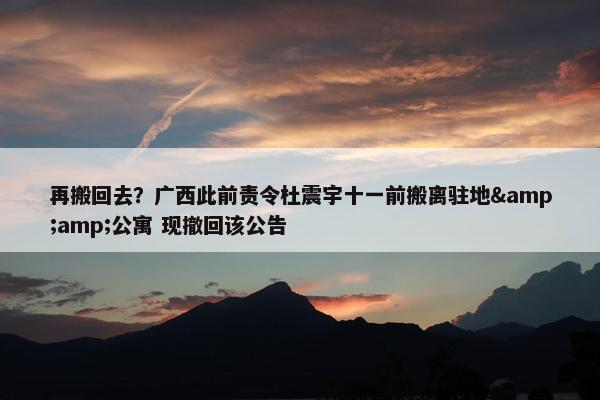 再搬回去？广西此前责令杜震宇十一前搬离驻地&amp;公寓 现撤回该公告