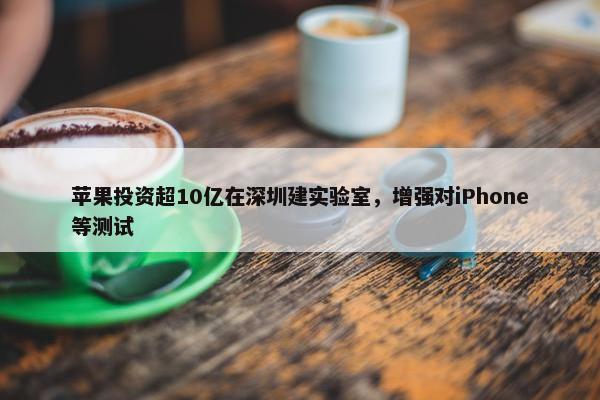 苹果投资超10亿在深圳建实验室，增强对iPhone等测试