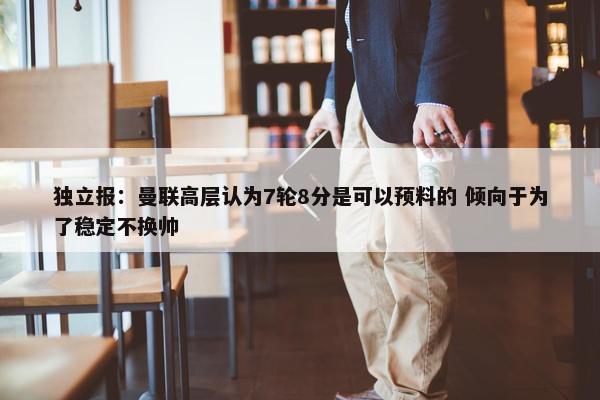 独立报：曼联高层认为7轮8分是可以预料的 倾向于为了稳定不换帅