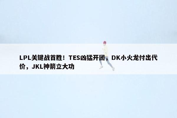 LPL关键战首胜！TES凶猛开团，DK小火龙付出代价，JKL神箭立大功