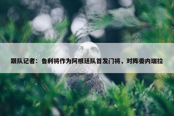 跟队记者：鲁利将作为阿根廷队首发门将，对阵委内瑞拉