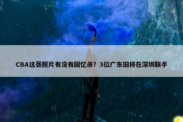 CBA这张照片有没有回忆杀？3位广东旧将在深圳联手