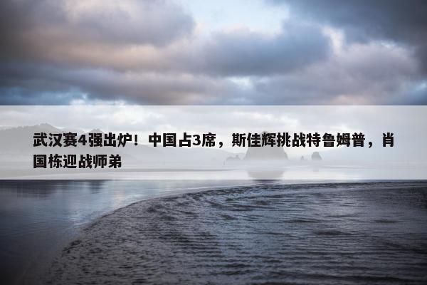 武汉赛4强出炉！中国占3席，斯佳辉挑战特鲁姆普，肖国栋迎战师弟