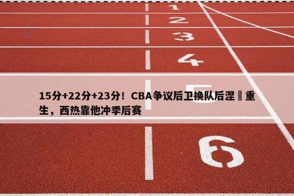 15分+22分+23分！CBA争议后卫换队后涅槃重生，西热靠他冲季后赛