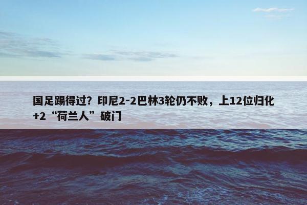 国足踢得过？印尼2-2巴林3轮仍不败，上12位归化+2“荷兰人”破门