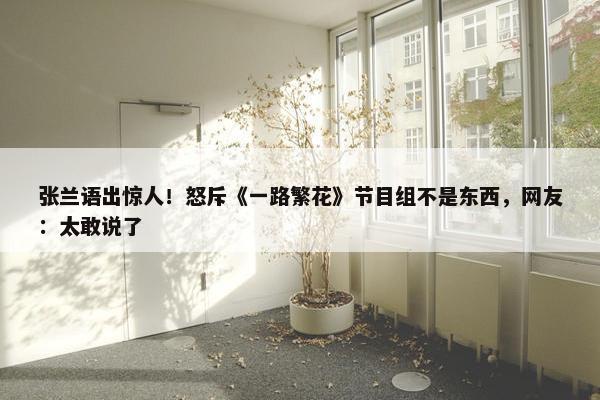 张兰语出惊人！怒斥《一路繁花》节目组不是东西，网友：太敢说了