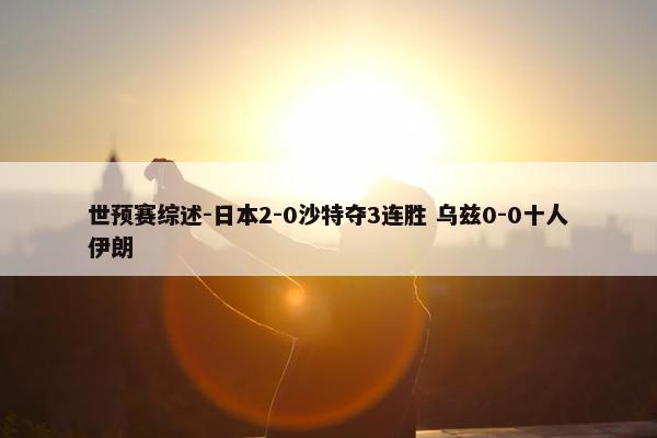 世预赛综述-日本2-0沙特夺3连胜 乌兹0-0十人伊朗