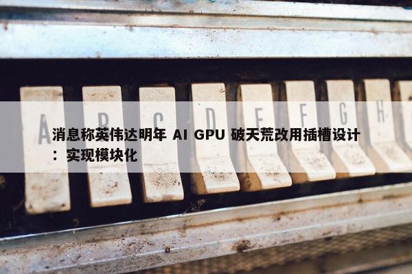 消息称英伟达明年 AI GPU 破天荒改用插槽设计：实现模块化