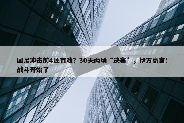 国足冲击前4还有戏？30天两场“决赛”，伊万豪言：战斗开始了