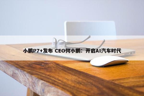 小鹏P7+发布 CEO何小鹏：开启AI汽车时代