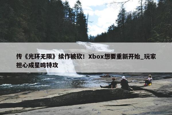 传《光环无限》续作被砍！Xbox想要重新开始_玩家担心成星鸣特攻