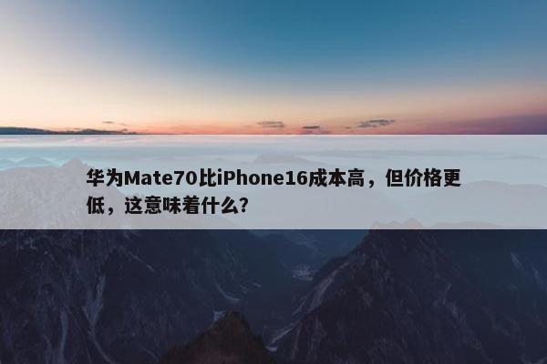 华为Mate70比iPhone16成本高，但价格更低，这意味着什么？