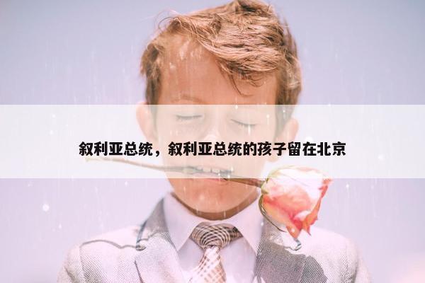 叙利亚总统，叙利亚总统的孩子留在北京