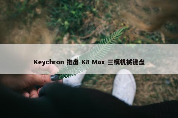 Keychron 推出 K8 Max 三模机械键盘