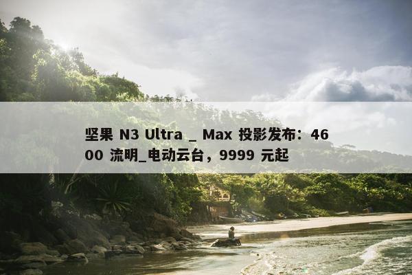 坚果 N3 Ultra _ Max 投影发布：4600 流明_电动云台，9999 元起