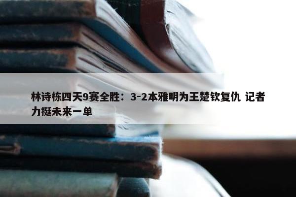 林诗栋四天9赛全胜：3-2本雅明为王楚钦复仇 记者力挺未来一单