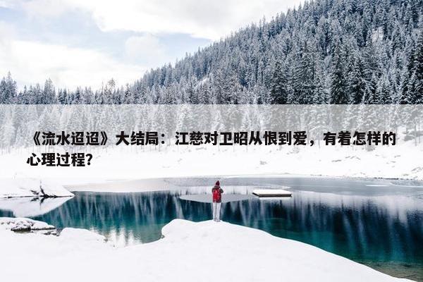 《流水迢迢》大结局：江慈对卫昭从恨到爱，有着怎样的心理过程？