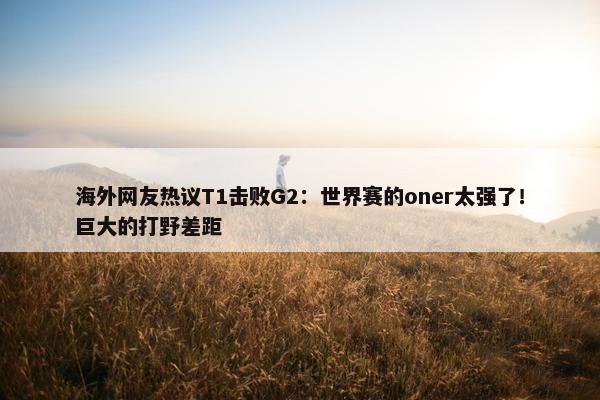 海外网友热议T1击败G2：世界赛的oner太强了！巨大的打野差距