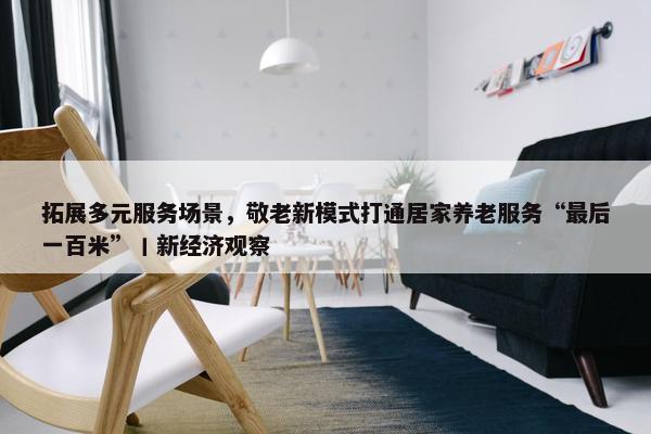 拓展多元服务场景，敬老新模式打通居家养老服务“最后一百米”丨新经济观察