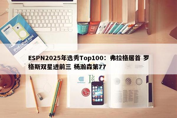 ESPN2025年选秀Top100：弗拉格居首 罗格斯双星进前三 杨瀚森第77