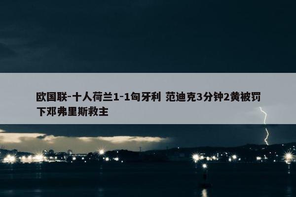 欧国联-十人荷兰1-1匈牙利 范迪克3分钟2黄被罚下邓弗里斯救主