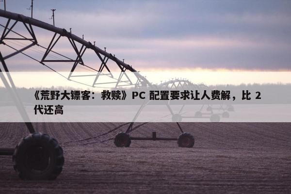 《荒野大镖客：救赎》PC 配置要求让人费解，比 2 代还高