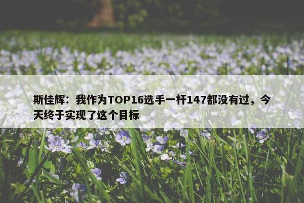 斯佳辉：我作为TOP16选手一杆147都没有过，今天终于实现了这个目标