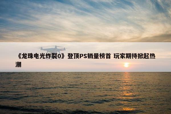 《龙珠电光炸裂0》登顶PS销量榜首 玩家期待掀起热潮