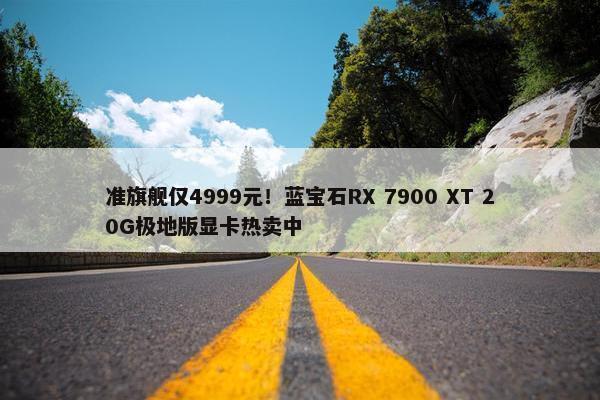 准旗舰仅4999元！蓝宝石RX 7900 XT 20G极地版显卡热卖中