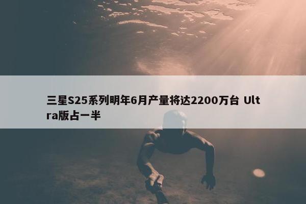 三星S25系列明年6月产量将达2200万台 Ultra版占一半