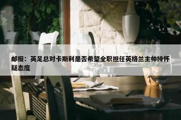 邮报：英足总对卡斯利是否希望全职担任英格兰主帅持怀疑态度