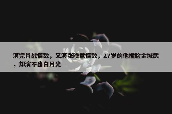 演完肖战情敌，又演张晚意情敌，27岁的他撞脸金城武，却演不出白月光