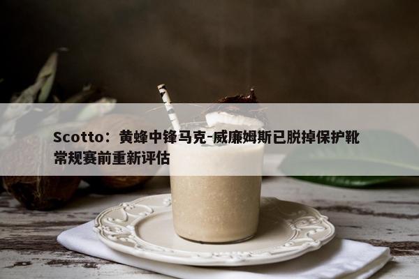 Scotto：黄蜂中锋马克-威廉姆斯已脱掉保护靴 常规赛前重新评估