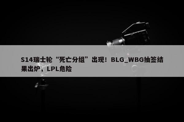 S14瑞士轮“死亡分组”出现！BLG_WBG抽签结果出炉，LPL危险