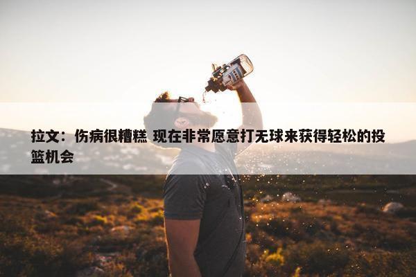 拉文：伤病很糟糕 现在非常愿意打无球来获得轻松的投篮机会