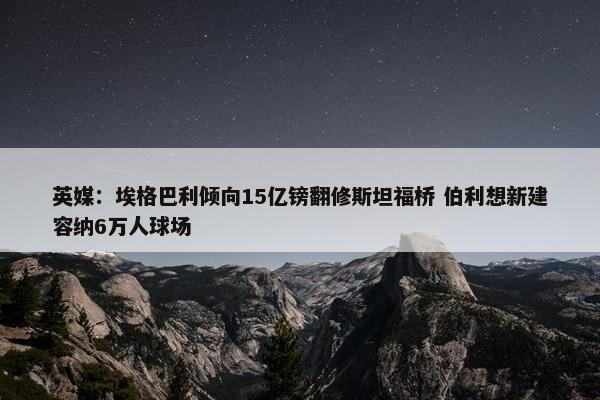 英媒：埃格巴利倾向15亿镑翻修斯坦福桥 伯利想新建容纳6万人球场