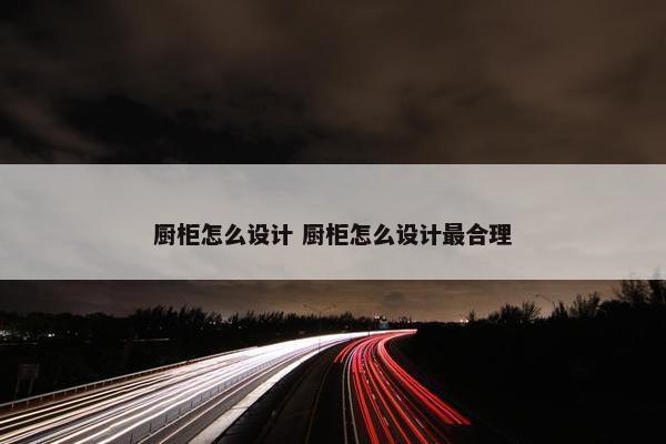 厨柜怎么设计 厨柜怎么设计最合理